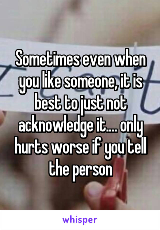 Sometimes even when you like someone, it is best to just not acknowledge it.... only hurts worse if you tell the person