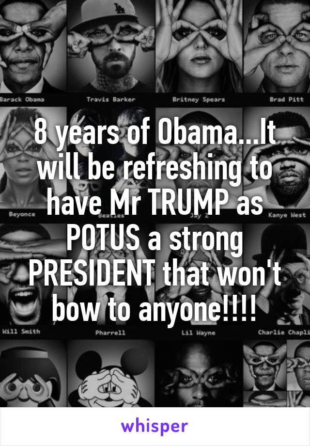 8 years of Obama...It will be refreshing to have Mr TRUMP as POTUS a strong PRESIDENT that won't bow to anyone!!!!