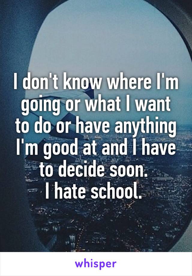 I don't know where I'm going or what I want to do or have anything I'm good at and I have to decide soon. 
I hate school. 