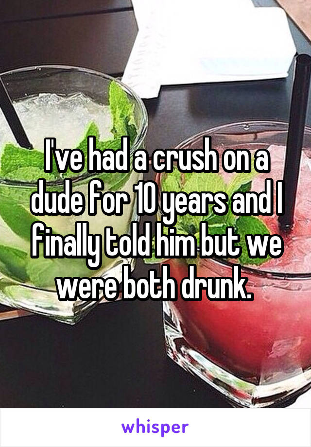 I've had a crush on a dude for 10 years and I finally told him but we were both drunk. 