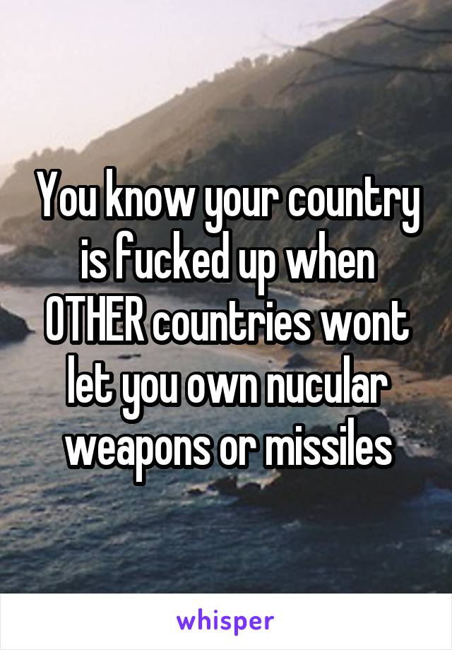You know your country is fucked up when OTHER countries wont let you own nucular weapons or missiles