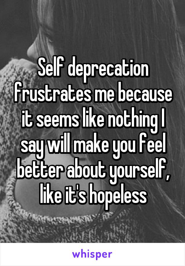 Self deprecation frustrates me because it seems like nothing I say will make you feel better about yourself, like it's hopeless