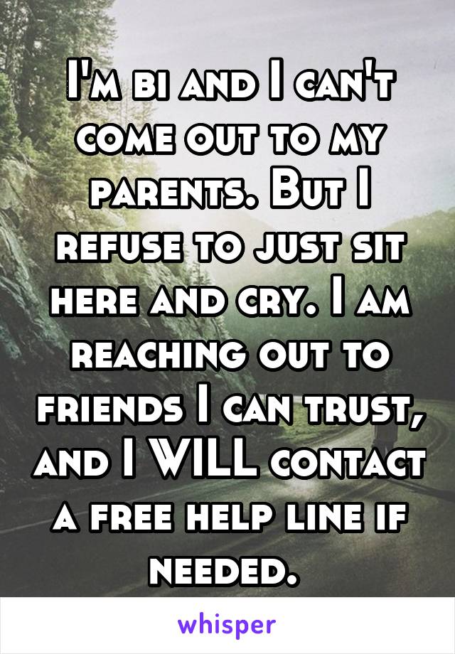 I'm bi and I can't come out to my parents. But I refuse to just sit here and cry. I am reaching out to friends I can trust, and I WILL contact a free help line if needed. 
