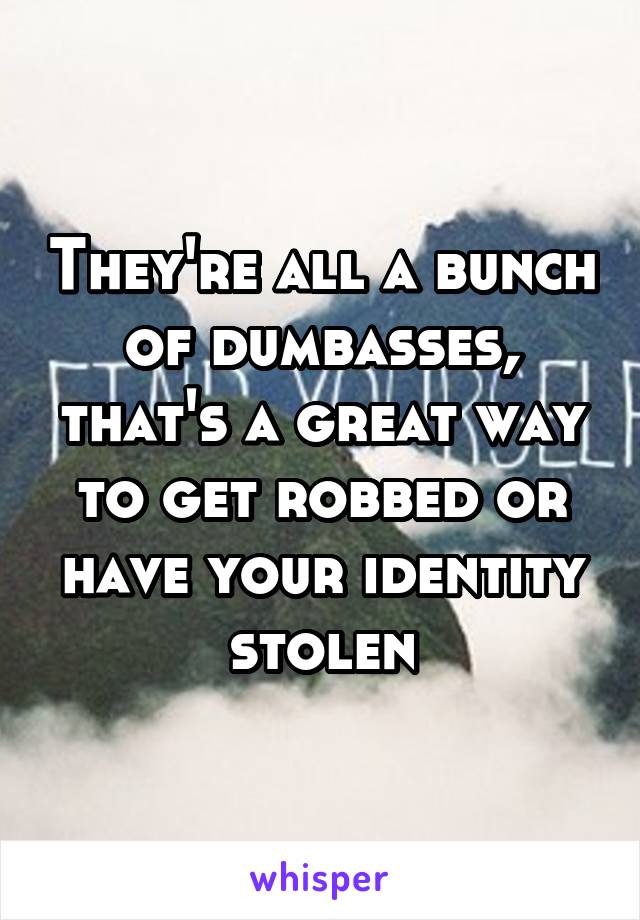 They're all a bunch of dumbasses, that's a great way to get robbed or have your identity stolen