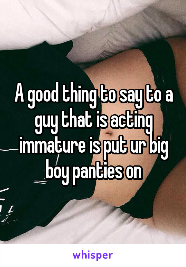 A good thing to say to a guy that is acting immature is put ur big boy panties on