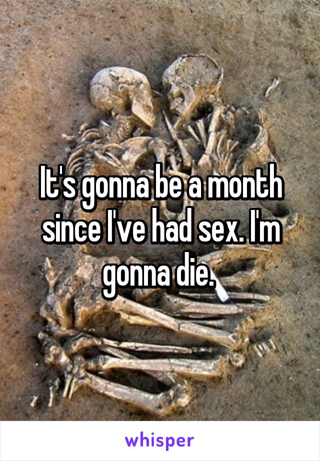 It's gonna be a month since I've had sex. I'm gonna die. 