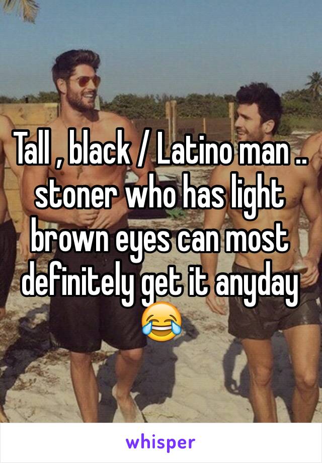 Tall , black / Latino man .. stoner who has light brown eyes can most definitely get it anyday 😂