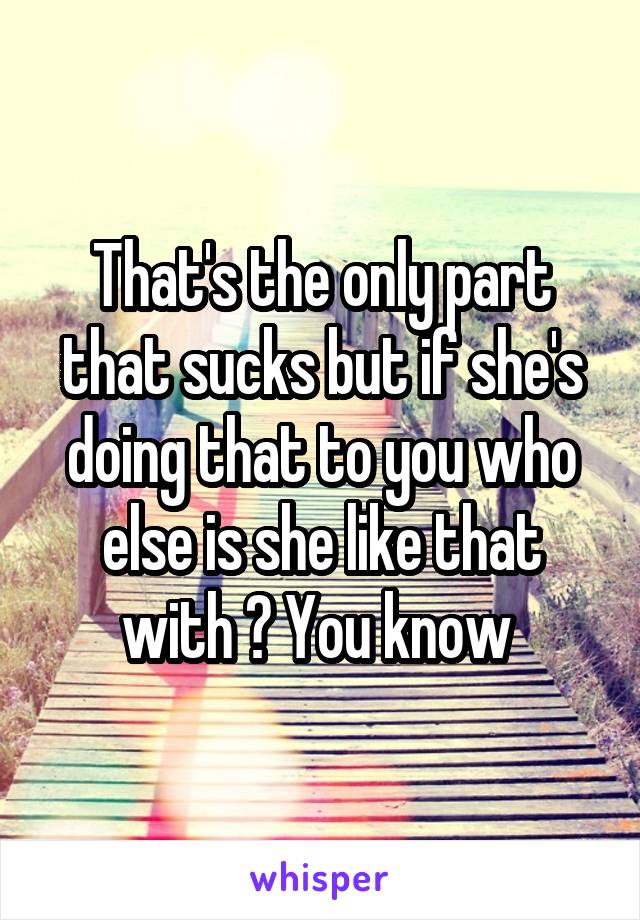 That's the only part that sucks but if she's doing that to you who else is she like that with ? You know 
