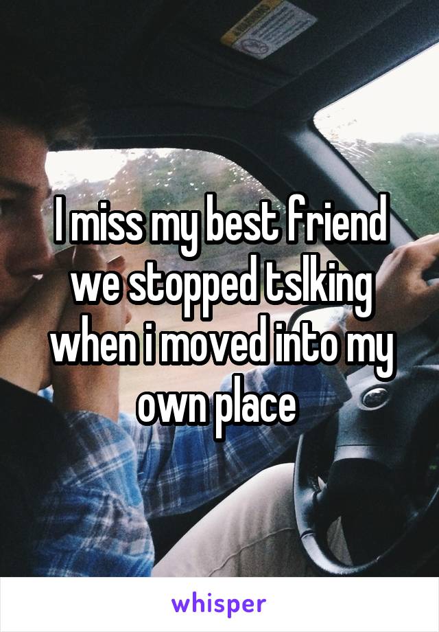 I miss my best friend we stopped tslking when i moved into my own place 