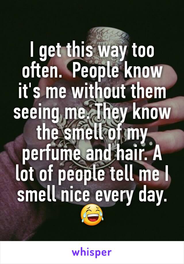 I get this way too often.  People know it's me without them seeing me. They know the smell of my perfume and hair. A lot of people tell me I smell nice every day.
😂