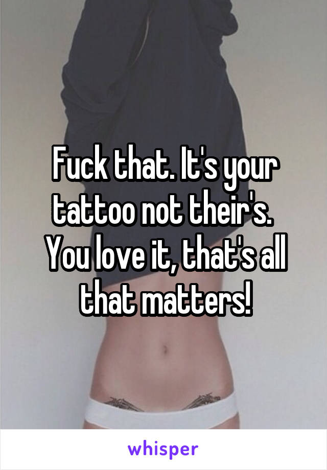 Fuck that. It's your tattoo not their's. 
You love it, that's all that matters!