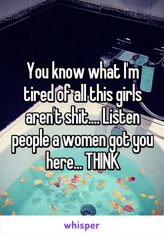 You know what I'm tired of all this girls aren't shit.... Listen people a women got you here... THINK