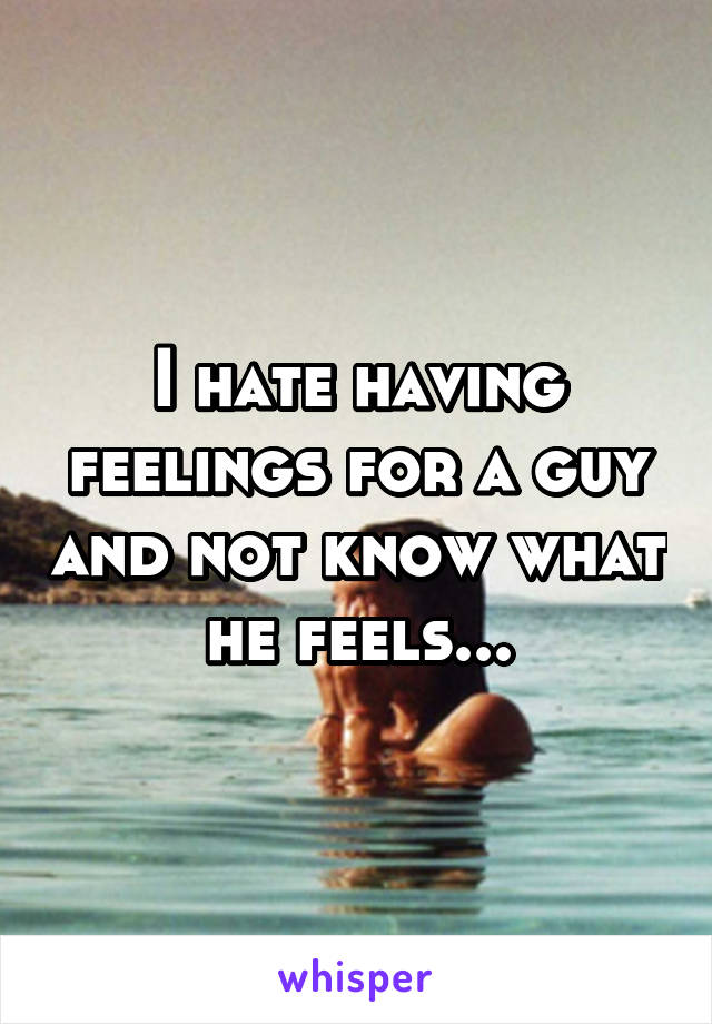I hate having feelings for a guy and not know what he feels...