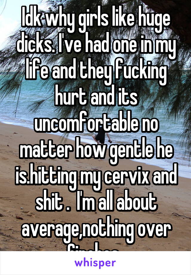 Idk why girls like huge dicks. I've had one in my life and they fucking hurt and its uncomfortable no matter how gentle he is.hitting my cervix and shit .  I'm all about average,nothing over 6inches .