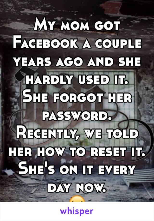 My mom got Facebook a couple years ago and she hardly used it. 
She forgot her password. 
Recently, we told her how to reset it. 
She's on it every day now.
😂
