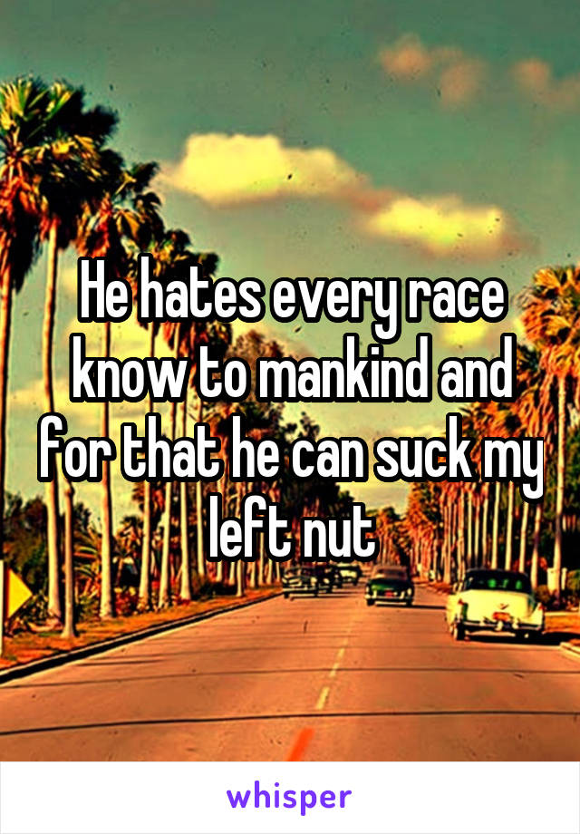 He hates every race know to mankind and for that he can suck my left nut