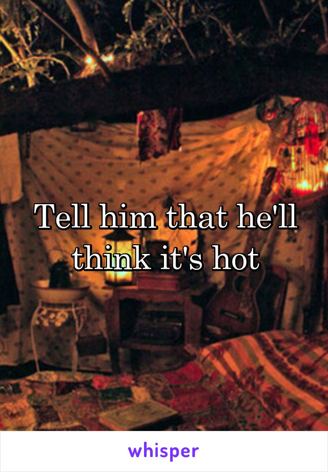Tell him that he'll think it's hot