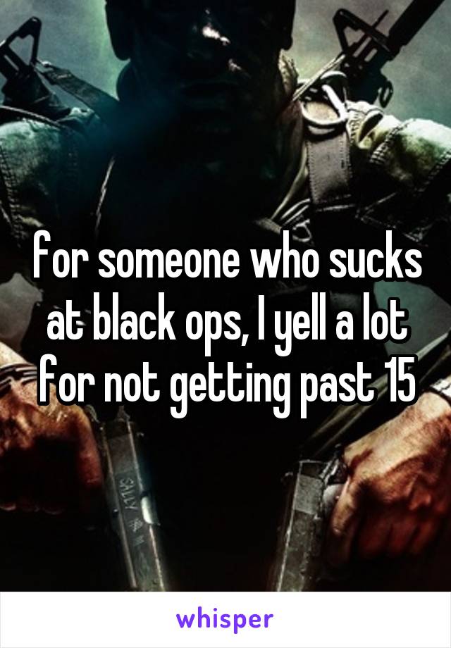 for someone who sucks at black ops, I yell a lot for not getting past 15