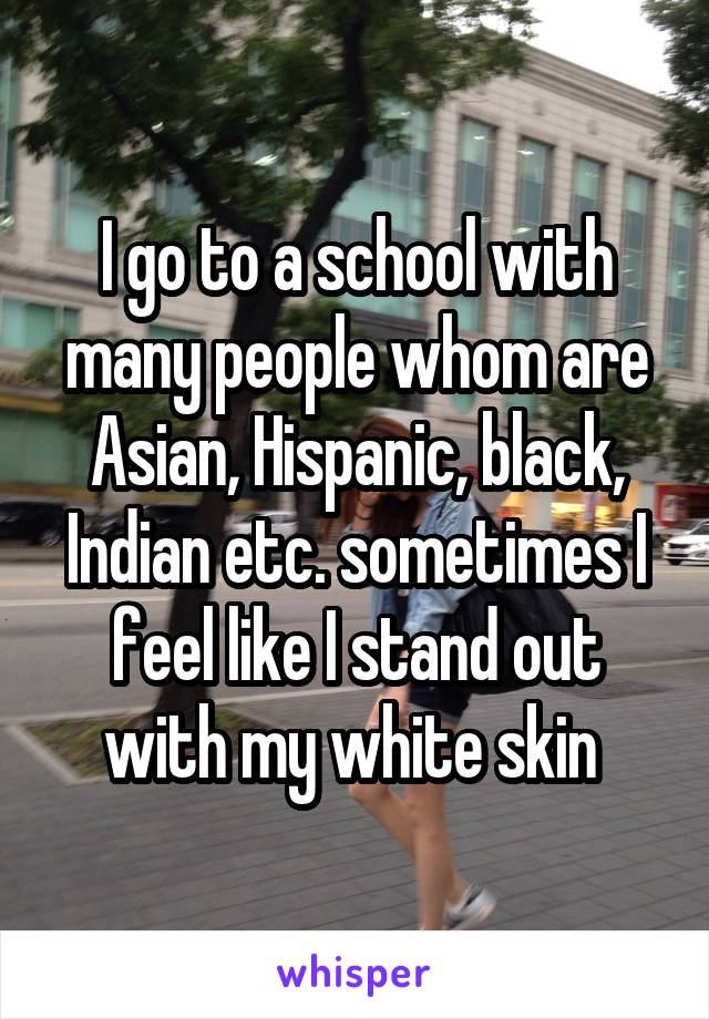 I go to a school with many people whom are Asian, Hispanic, black, Indian etc. sometimes I feel like I stand out with my white skin 
