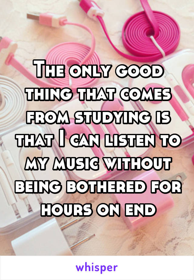 The only good thing that comes from studying is that I can listen to my music without being bothered for hours on end