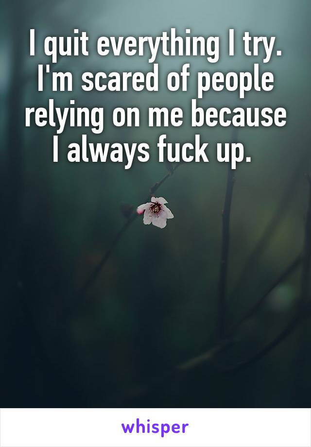 I quit everything I try. I'm scared of people relying on me because I always fuck up. 






