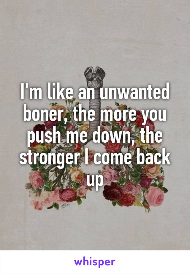 I'm like an unwanted boner, the more you push me down, the stronger I come back up