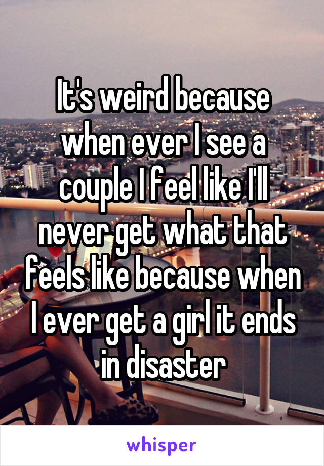It's weird because when ever I see a couple I feel like I'll never get what that feels like because when I ever get a girl it ends in disaster