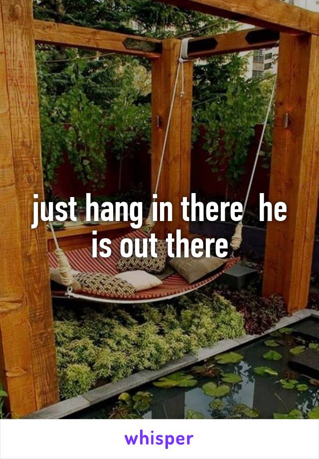 just hang in there  he is out there
