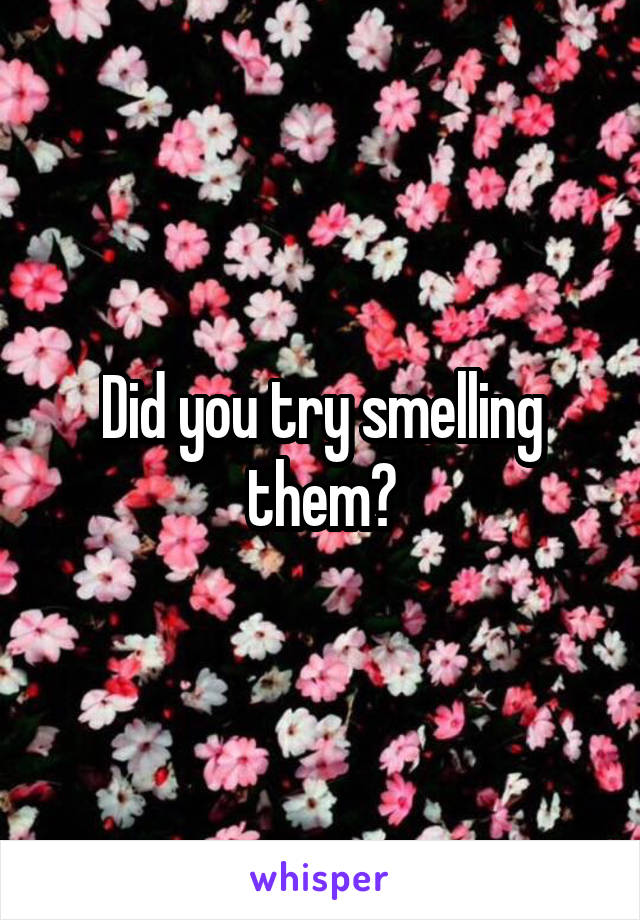 Did you try smelling them?