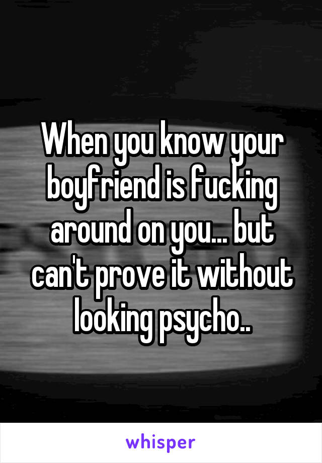 When you know your boyfriend is fucking around on you... but can't prove it without looking psycho..