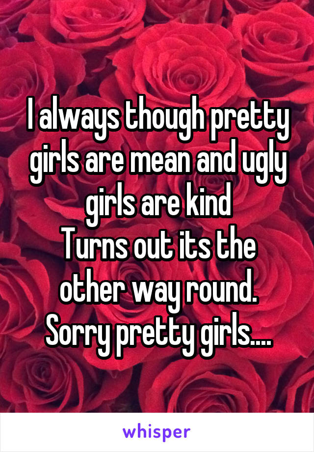 I always though pretty girls are mean and ugly girls are kind
Turns out its the other way round.
Sorry pretty girls....