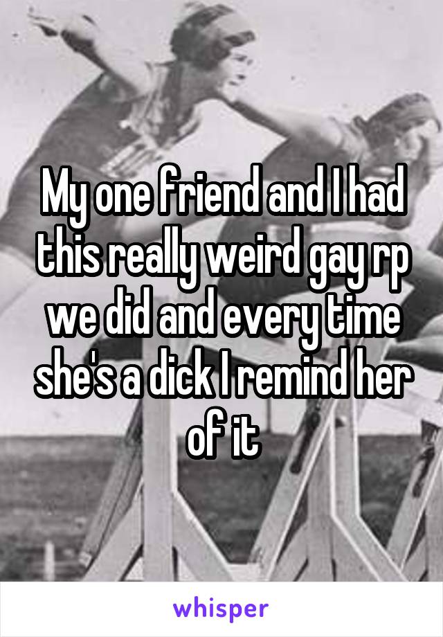 My one friend and I had this really weird gay rp we did and every time she's a dick I remind her of it