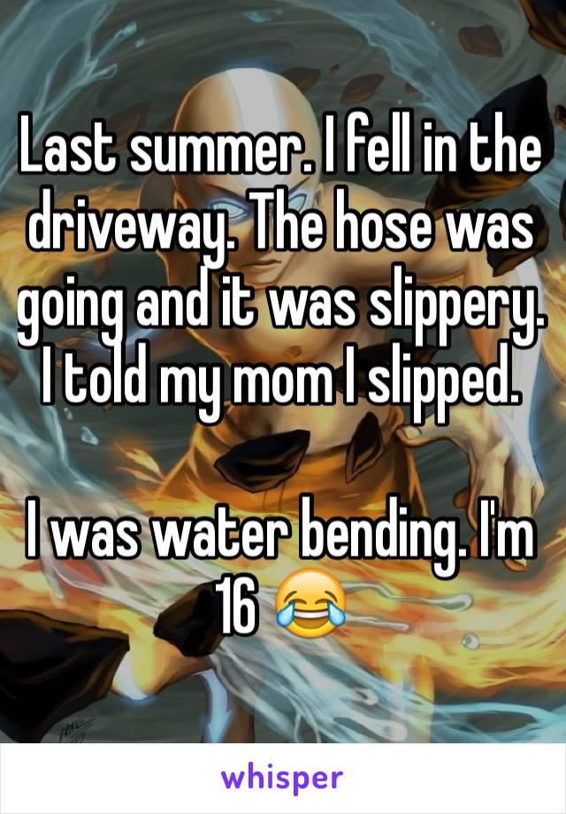 Last summer. I fell in the driveway. The hose was going and it was slippery. I told my mom I slipped. 

I was water bending. I'm 16 😂