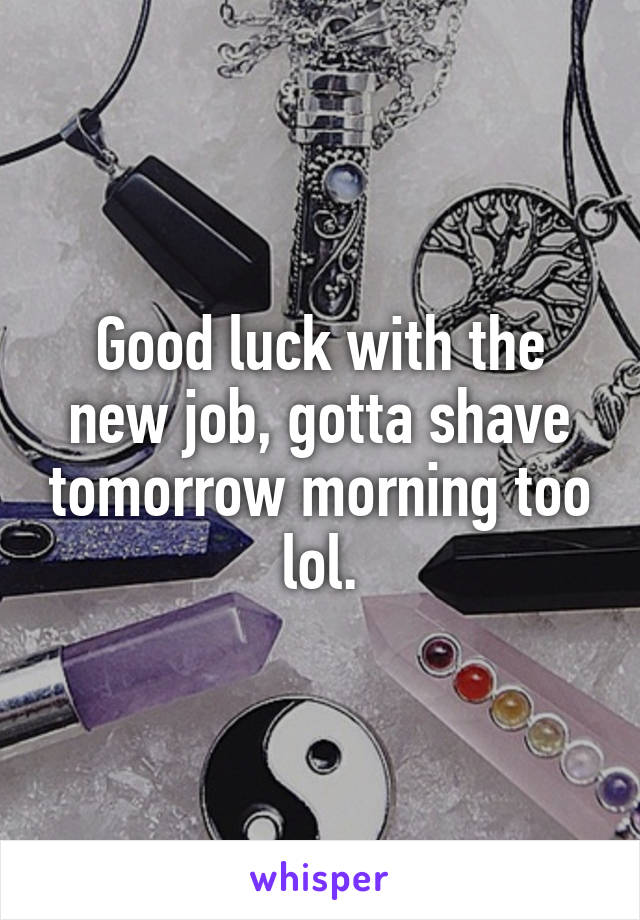 Good luck with the new job, gotta shave tomorrow morning too lol.
