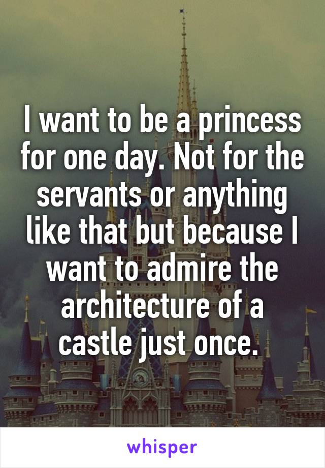 I want to be a princess for one day. Not for the servants or anything like that but because I want to admire the architecture of a castle just once. 