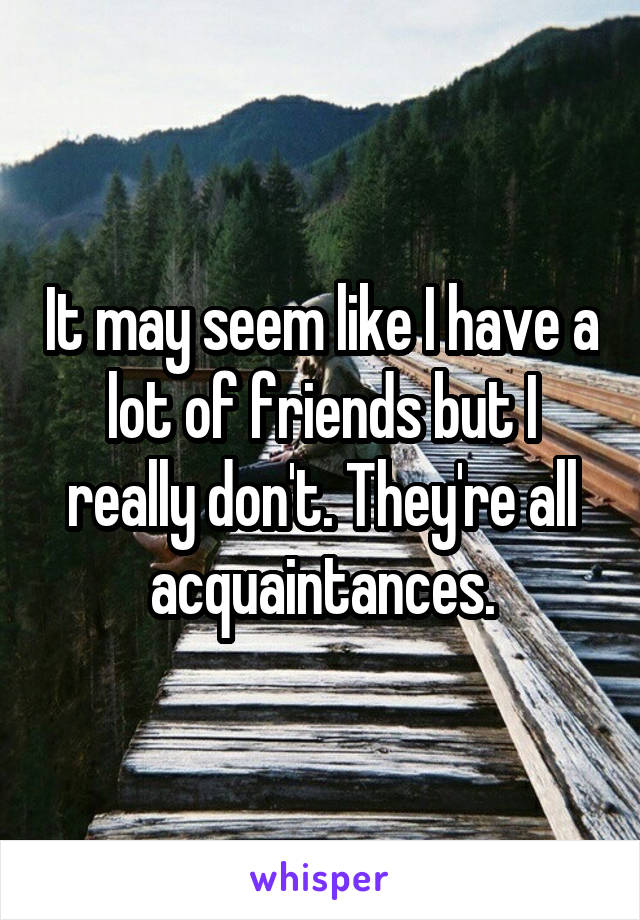 It may seem like I have a lot of friends but I really don't. They're all acquaintances.