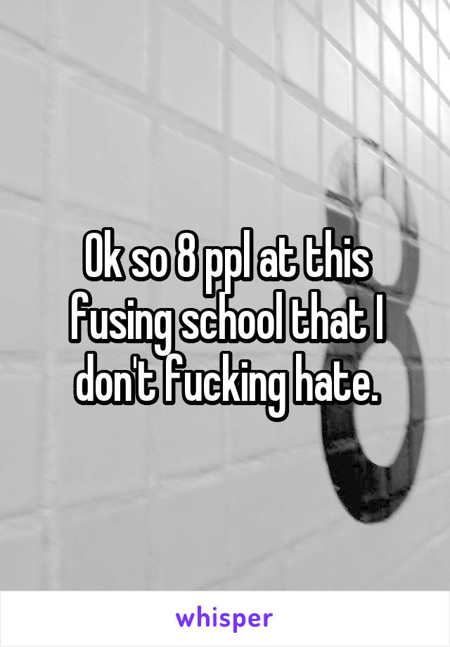 Ok so 8 ppl at this fusing school that I don't fucking hate.