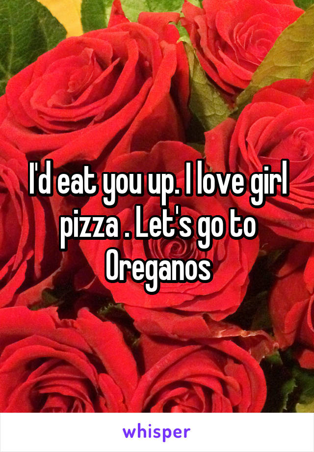 I'd eat you up. I love girl pizza . Let's go to Oreganos