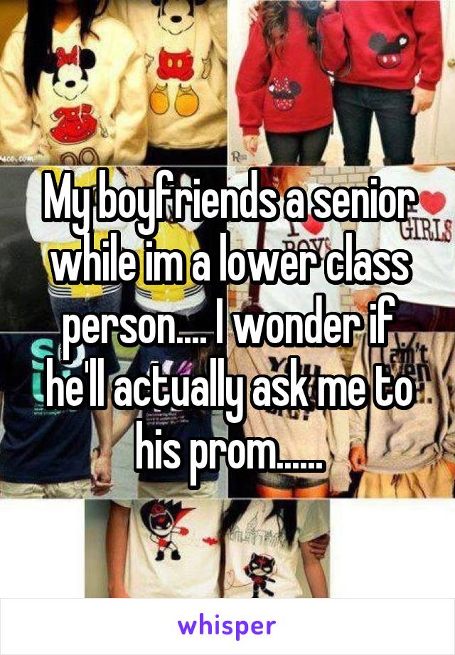 My boyfriends a senior while im a lower class person.... I wonder if he'll actually ask me to his prom......