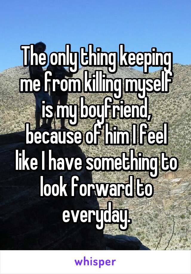 The only thing keeping me from killing myself is my boyfriend, because of him I feel like I have something to look forward to everyday.