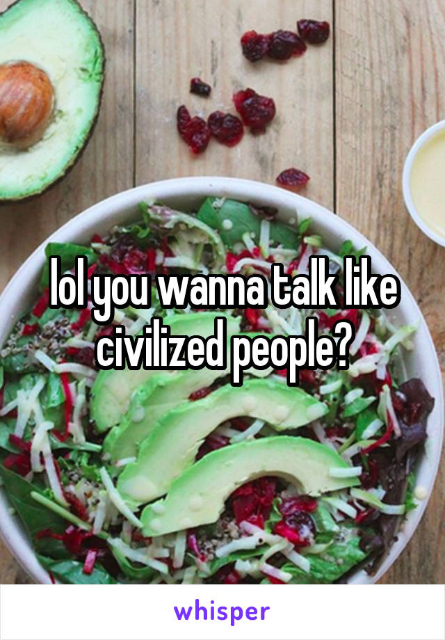lol you wanna talk like civilized people?
