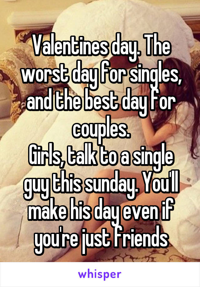 Valentines day. The worst day for singles, and the best day for couples.
Girls, talk to a single guy this sunday. You'll make his day even if you're just friends