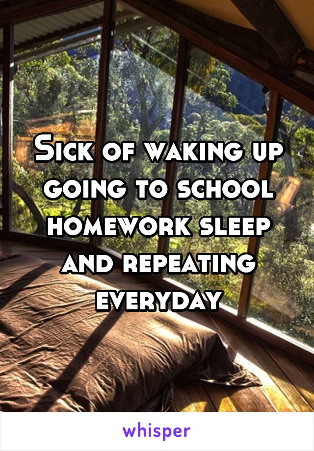 Sick of waking up going to school homework sleep and repeating everyday