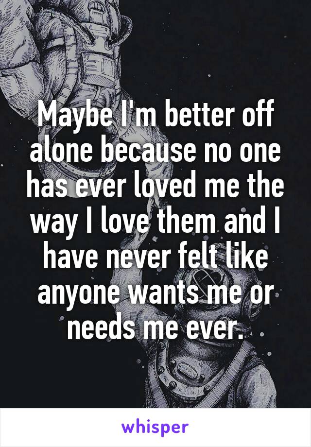 Maybe I'm better off alone because no one has ever loved me the way I love them and I have never felt like anyone wants me or needs me ever.