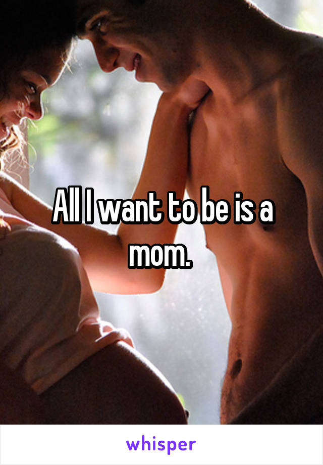 All I want to be is a mom. 