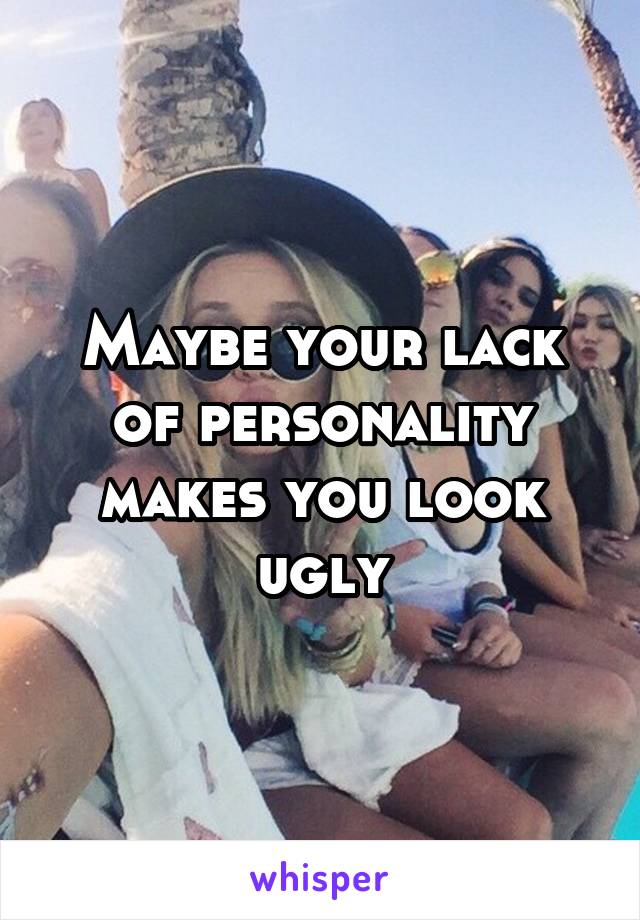 Maybe your lack of personality makes you look ugly