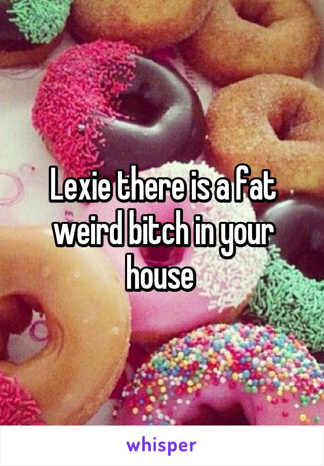 Lexie there is a fat weird bitch in your house 