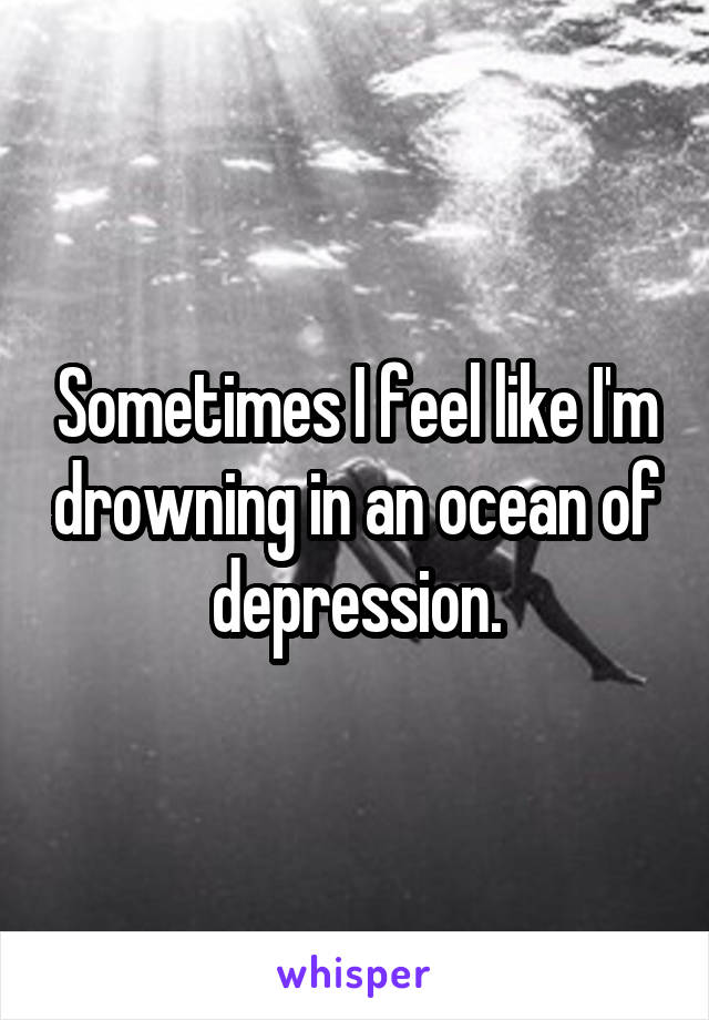 Sometimes I feel like I'm drowning in an ocean of depression.