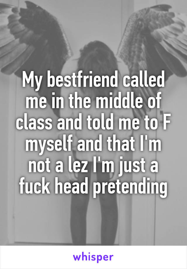 My bestfriend called me in the middle of class and told me to F myself and that I'm not a lez I'm just a fuck head pretending