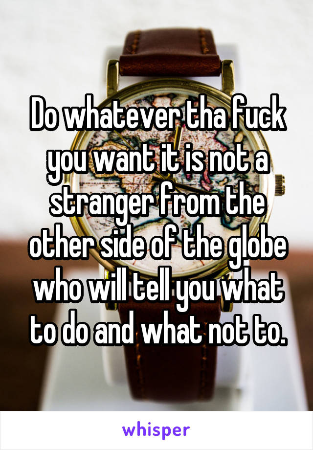 Do whatever tha fuck you want it is not a stranger from the other side of the globe who will tell you what to do and what not to.